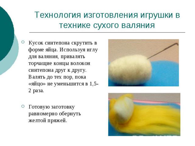 Технология изготовления игрушки в технике сухого валяния Кусок синтепона скрутить в форме яйца. Используя иглу для валяния, привалять торчащие концы волокон синтепона друг к другу. Валять до тех пор, пока «яйцо» не уменьшится в 1,5-2 раза. Готовую з…