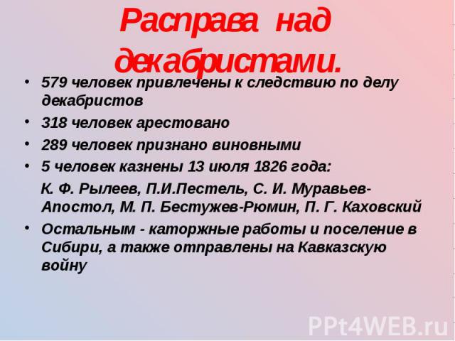 579 человек привлечены к следствию по делу декабристов 579 человек привлечены к следствию по делу декабристов 318 человек арестовано 289 человек признано виновными 5 человек казнены 13 июля 1826 года: К. Ф. Рылеев, П.И.Пестель, С. И. Муравьев-Апосто…