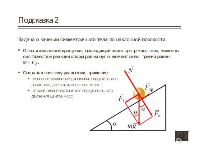 Задача о качении симметричного тела по наклонной плоскости. Задача о качении симметричного тела по наклонной плоскости. Относительно оси вращения, проходящей через центр масс тела, моменты сил тяжести и реакции опоры равны нулю, момент силы трения р…
