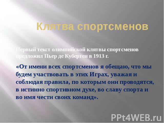 Клятва спортсменов Первый текст олимпийской клятвы спортсменов предложил Пьер де Кубертен в 1913 г. «От имени всех спортсменов я обещаю, что мы будем участвовать в этих Играх, уважая и соблюдая правила, по которым они проводятся, в истинно спортивно…