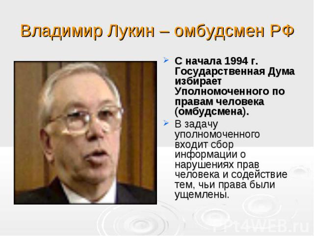 Владимир Лукин – омбудсмен РФ С начала 1994 г. Государственная Дума избирает Уполномоченного по правам человека (омбудсмена). В задачу уполномоченного входит сбор информации о нарушениях прав человека и содействие тем, чьи права были ущемлены.