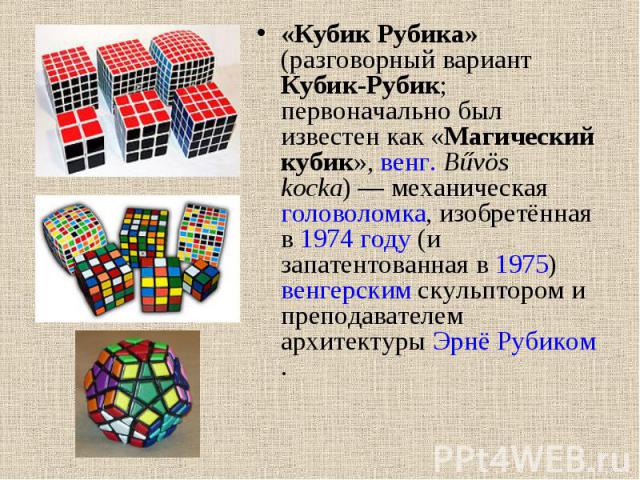 «Кубик Рубика» (разговорный вариант Кубик-Рубик; первоначально был известен как «Магический кубик», венг. Bűvös kocka) — механическая головоломка, изобретённая в 1974 году (и запатентованная в 1975) венгерским скульптором и преподавателем архит…