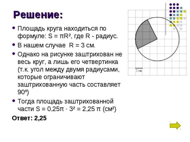 Площадь круга находиться по формуле: S = πR², где R - радиус. Площадь круга находиться по формуле: S = πR², где R - радиус. В нашем случае  R = 3 см. Однако на рисунке заштрихован не весь круг, а лишь его четвертинка (т.к. угол между …