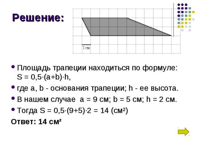 Площадь трапеции находиться по формуле: S = 0,5∙(a+b)∙h, где а, b - основания трапеции; h - ее высота. В нашем случае  а = 9 см; b = 5 см; h = 2 см. Тогда S = 0,5∙(9+5)∙2 = 14 (см²) Ответ: 14 см²