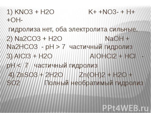 1) KNO3 + H2O K+ +NO3- + H+ +OH- 1) KNO3 + H2O K+ +NO3- + H+ +OH- гидролиза нет, оба электролита сильные. 2) Na2CO3 + H2O NaOH + Na2HCO3 - рН > 7 частичный гидролиз 3) AICI3 + H2O AIOHCI2 + HCI - рН < 7 частичный гидролиз 4) ZnSO3 + 2H2O Zn(OH…