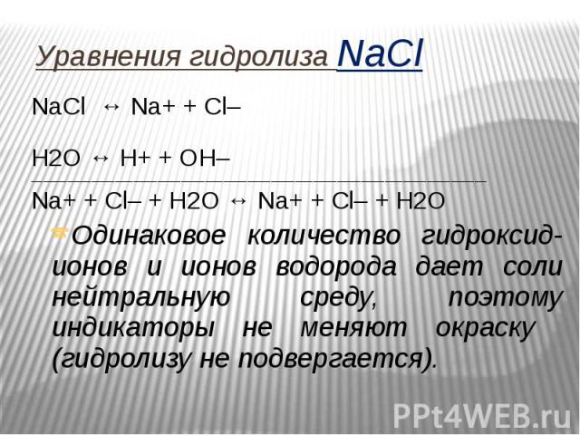 Уравнения гидролиза NaCl NaCl ↔ Na+ + Сl– Н2O ↔ Н+ + ОН– ____________________________________________________________________________ Na+ + Сl– + Н2O ↔ Na+ + Cl– + H2O Одинаковое количество гидроксид-ионов и ионов водорода дает соли нейтральную сред…