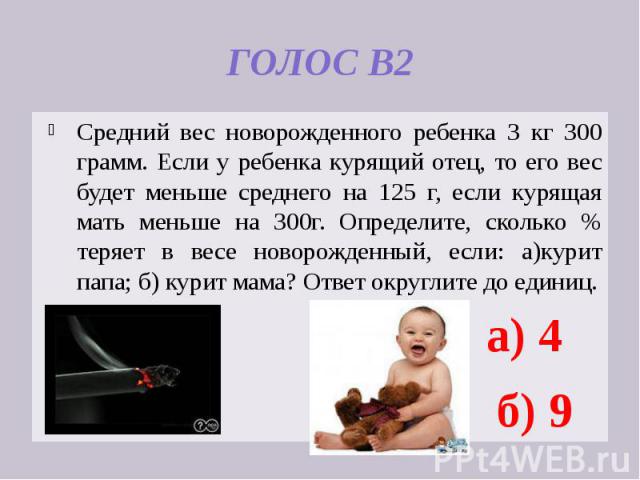 ГОЛОС В2 Средний вес новорожденного ребенка 3 кг 300 грамм. Если у ребенка курящий отец, то его вес будет меньше среднего на 125 г, если курящая мать меньше на 300г. Определите, сколько % теряет в весе новорожденный, если: а)курит папа; б) курит мам…