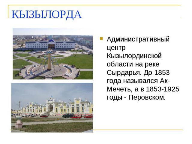 КЫЗЫЛОРДА Административный центр Кызылординской области на реке Сырдарья. До 1853 года назывался Ак-Мечеть, а в 1853-1925 годы - Перовском.