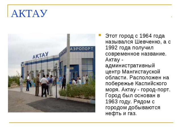 АКТАУ Этот город с 1964 года назывался Шевченко, а с 1992 года получил современное название. Актау - административный центр Мангистауской области. Расположен на побережье Каспийского моря. Актау - город-порт. Город был основан в 1963 году. Рядом с г…