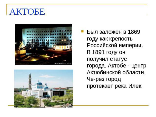 АКТОБЕ Был заложен в 1869 году как крепость Российской империи. В 1891 году он получил статус города. Актобе - центр Актюбинской области. Че­рез город протекает река Илек.