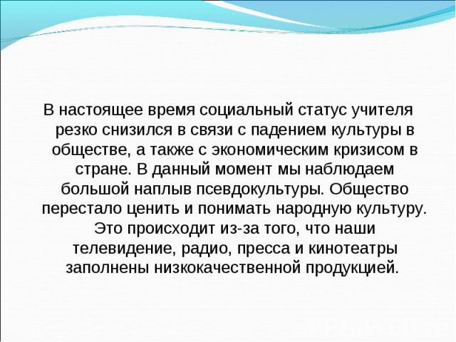 В настоящее время социальный статус учителя резко снизился в связи с падением культуры в обществе, а также с экономическим кризисом в стране. В данный момент мы наблюдаем большой наплыв псевдокультуры. Общество перестало ценить и понимать народную к…