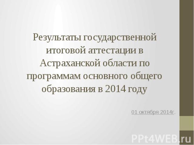 Результаты государственной итоговой аттестации в Астраханской области по программам основного общего образования в 2014 году 01 октября 2014г.