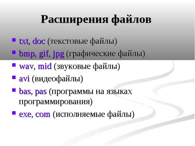 Расширения файлов txt, doc (текстовые файлы) bmp, gif, jpg (графические файлы) wav, mid (звуковые файлы) аvi (видеофайлы) bas, pas (программы на языках программирования) exe, com (исполняемые файлы)