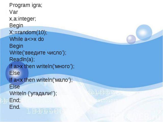 Program igra; Program igra; Var x,a:integer; Begin X:=random(10); While a<>x do Begin Write(‘введите число’); Readln(a); If a>x then writeln(‘много’); Else If a<x then writeln(‘мало’); Else Writeln (‘угадали!’); End; End.