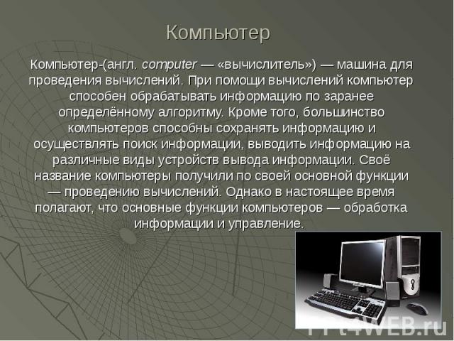 Компьютер-(англ. computer — «вычислитель») — машина для проведения вычислений. При помощи вычислений компьютер способен обрабатывать информацию по заранее определённому алгоритму. Кроме того, большинство компьютеров способны сохранять информацию и о…