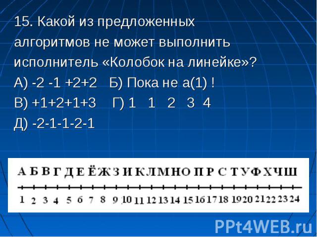 15. Какой из предложенных 15. Какой из предложенных алгоритмов не может выполнить исполнитель «Колобок на линейке»? А) -2 -1 +2+2 Б) Пока не а(1) ! В) +1+2+1+3 Г) 1 1 2 3 4 Д) -2-1-1-2-1