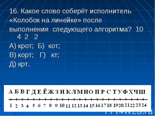 16. Какое слово соберёт исполнитель 16. Какое слово соберёт исполнитель «Колобок на линейке» после выполнения следующего алгоритма? 10 4 2 2 А) крот; Б) кот; В) корт; Г) кт; Д) крт.