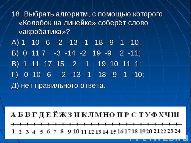 18. Выбрать алгоритм, с помощью которого «Колобок на линейке» соберёт слово «акробатика»? 18. Выбрать алгоритм, с помощью которого «Колобок на линейке» соберёт слово «акробатика»? А) 1 10 6 -2 -13 -1 18 -9 1 -10; Б) 0 11 7 -3 -14 -2 19 -9 2 -11; В) …