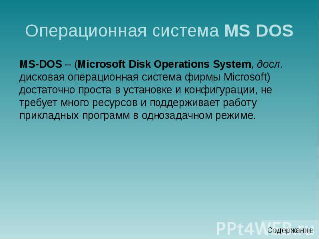 Операционная система MS DOS MS-DOS – (Microsoft Disk Operations System, досл. дисковая операционная система фирмы Microsoft) достаточно проста в установке и конфигурации, не требует много ресурсов и поддерживает работу прикладных программ в однозада…