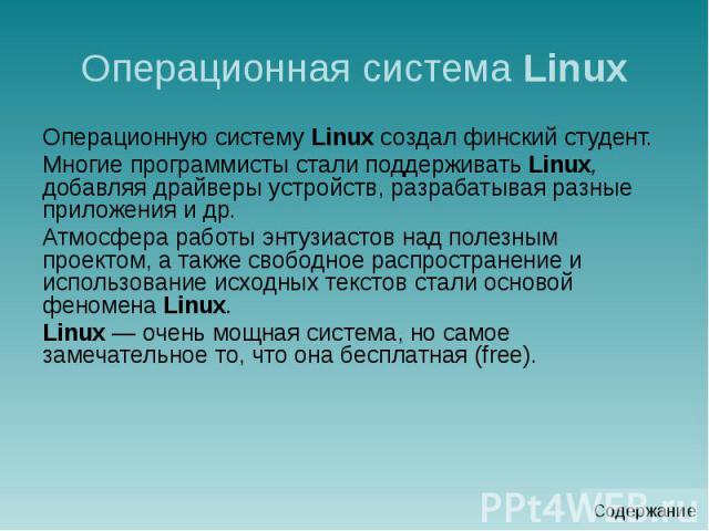 Операционная система Linux Операционную систему Linux создал финский студент. Многие программисты стали поддерживать Linux, добавляя драйверы устройств, разрабатывая разные приложения и др. Атмосфера работы энтузиастов над полезным проектом, а также…