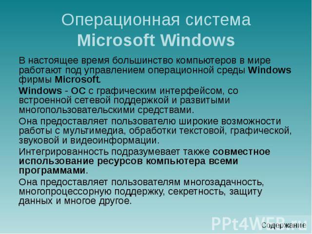 Операционная система Microsoft Windows В настоящее время большинство компьютеров в мире работают под управлением операционной среды Windows фирмы Microsoft. Windows - ОС с графическим интерфейсом, со встроенной сетевой поддержкой и развитыми многопо…