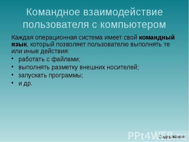 Командное взаимодействие пользователя с компьютером Каждая операционная система имеет свой командный язык, который позволяет пользователю выполнять те или иные действия: работать с файлами; выполнять разметку внешних носителей; запускать программы; и др.