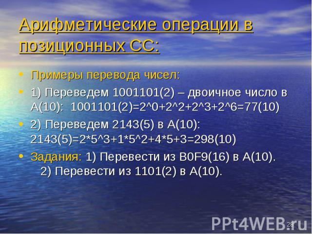 Примеры перевода чисел: Примеры перевода чисел: 1) Переведем 1001101(2) – двоичное число в A(10): 1001101(2)=2^0+2^2+2^3+2^6=77(10) 2) Переведем 2143(5) в A(10): 2143(5)=2*5^3+1*5^2+4*5+3=298(10) Задания: 1) Перевести из B0F9(16) в А(10). 2) Перевес…