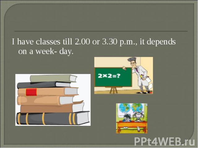 I have classes till 2.00 or 3.30 p.m., it depends on a week- day. I have classes till 2.00 or 3.30 p.m., it depends on a week- day.