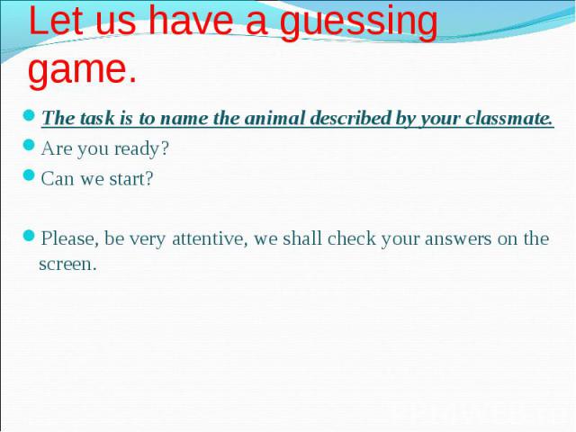 The task is to name the animal described by your classmate. The task is to name the animal described by your classmate. Are you ready? Can we start? Please, be very attentive, we shall check your answers on the screen.