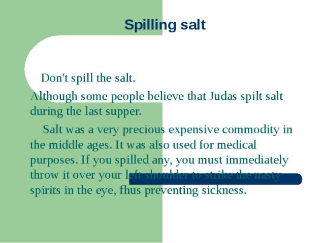 Spilling salt Don't spill the salt. Although some people believe that Judas spilt salt during the last supper. Salt was a very precious expensive commodity in the middle ages. It was also used for medical purposes. If you spilled any, you must immed…