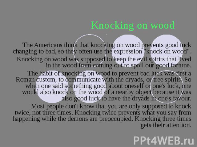 Knocking on wood The Americans think that knocking on wood prevents good tuck changing to bad, so they often use the expression "knock on wood". Knocking on wood was supposed to keep the evil spirits that lived in the wood from coming out …