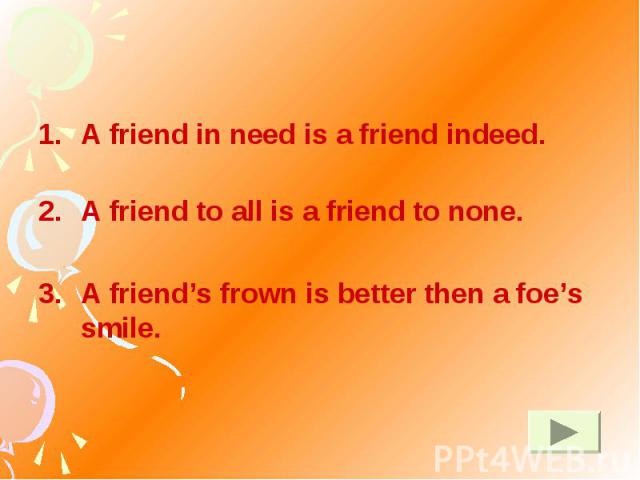 A friend in need is a friend indeed. A friend to all is a friend to none. A friend’s frown is better then a foe’s smile.