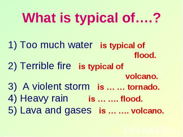 What is typical of….? 1) Too much water is typical of flood. 2) Terrible fire is typical of volcano. 3) A violent storm is … … tornado. 4) Heavy rain is … …. flood. 5) Lava and gases is … …. volcano.