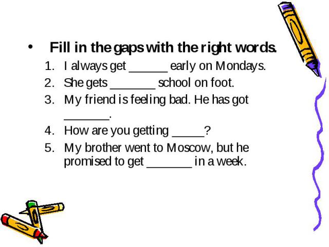 Fill in the gaps with the right words. I always get ______ early on Mondays. She gets _______ school on foot. My friend is feeling bad. Не has got _______. How are you getting _____? My brother went to Moscow, but he promised to get _______ in a week.