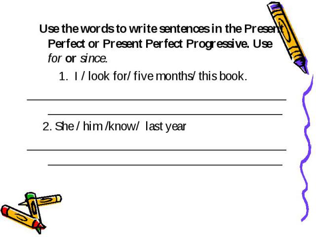 Use the words to write sentences in the Present Perfect or Present Perfect Progressive. Use for or since. I / look for/ five months/ this book. ________________________________________________________________________________ 2. She / him /know/ last…