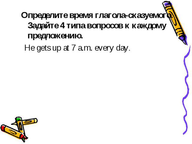 Определите время глагола-сказуемого. Задайте 4 типа вопросов к каждому предложению. He gets up at 7 a.m. every day.