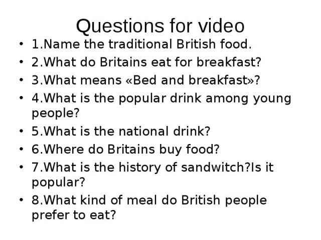 1.Name the traditional British food. 1.Name the traditional British food. 2.What do Britains eat for breakfast? 3.What means «Bed and breakfast»? 4.What is the popular drink among young people? 5.What is the national drink? 6.Where do Britains buy f…