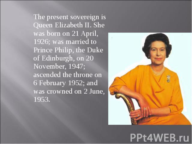 The present sovereign is Queen Elizabeth II. She was born on 21 April, 1926; was married to Prince Philip, the Duke of Edinburgh, on 20 November, 1947; ascended the throne on 6 February 1952; and was crowned on 2 June, 1953. The present sovereign is…
