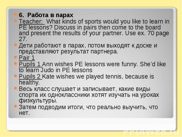 6. Pабота в парах 6. Pабота в парах Teacher: What kinds of sports would you like to learn in PE lessons? Discuss in pairs then come to the board and present the results of your partner. Use ex. 70 page 27. Дети работают в парах, потом выходят к доск…
