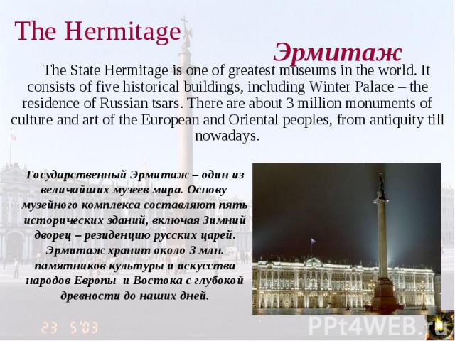 The State Hermitage is one of greatest museums in the world. It consists of five historical buildings, including Winter Palace – the residence of Russian tsars. There are about 3 million monuments of culture and art of the European and Oriental peop…