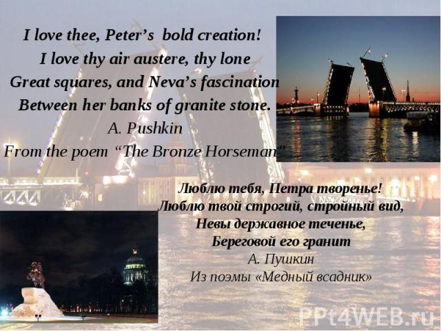 I love thee, Peter’s bold creation! I love thee, Peter’s bold creation! I love thy air austere, thy lone Great squares, and Neva’s fascination Between her banks of granite stone. A. Pushkin From the poem “The Bronze Horseman”