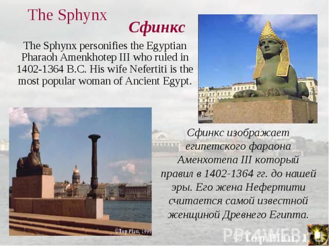 The Sphynx personifies the Egyptian Pharaoh Amenkhotep III who ruled in 1402-1364 B.C. His wife Nefertiti is the most popular woman of Ancient Egypt. The Sphynx personifies the Egyptian Pharaoh Amenkhotep III who ruled in 1402-1364 B.C. His wife Nef…