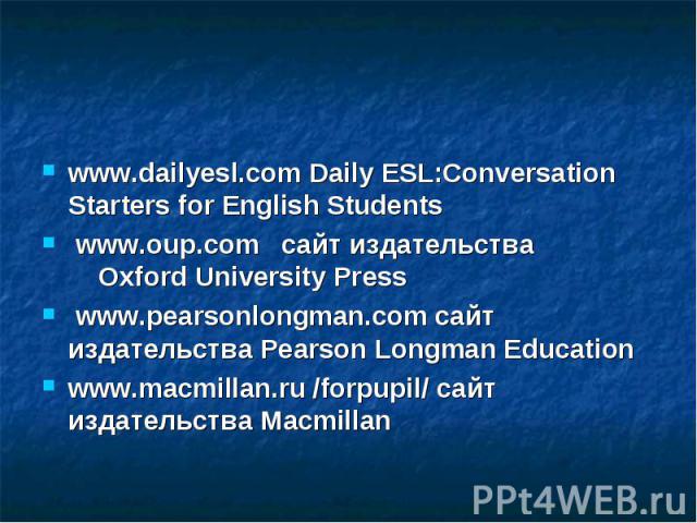 www.dailyesl.com Daily ESL:Conversation Starters for English Students  www.oup.com   сайт издательства  Oxford University Press  www.pearsonlongman.com сайт  издательства Pearson Longman Ed…