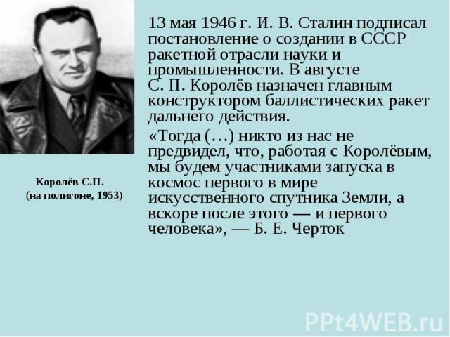 13 мая 1946 г. И. В. Сталин подписал постановление о создании в СССР ракетной отрасли науки и промышленности. В августе С. П. Королёв назначен главным конструктором баллистических ракет дальнего действия. 13 мая 1946 г.…