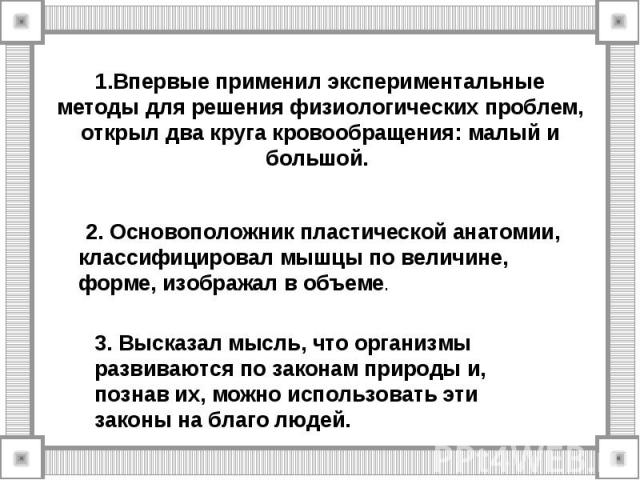 1.Впервые применил экспериментальные методы для решения физиологических проблем, открыл два круга кровообращения: малый и большой. 2. Основоположник пластической анатомии, классифицировал мышцы по величине, форме, изображал в объеме.