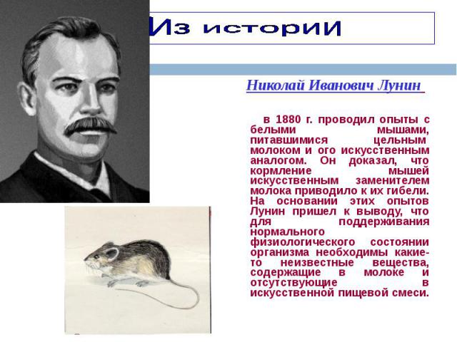 Николай Иванович Лунин Николай Иванович Лунин в 1880 г. проводил опыты с белыми мышами, питавшимися цельным  молоком и ого искусственным аналогом. Он доказал, что кормление мышей искусственным  заменителем молока приводило к их гибели. На …