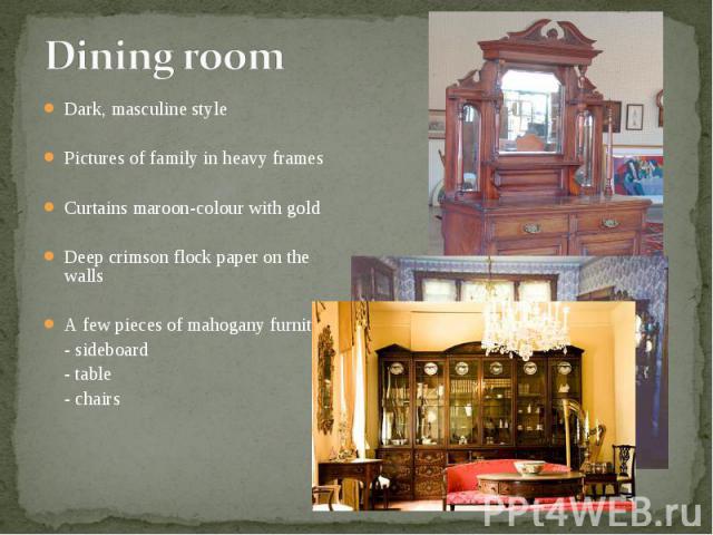 Dark, masculine style Dark, masculine style Pictures of family in heavy frames Curtains maroon-colour with gold Deep crimson flock paper on the walls A few pieces of mahogany furniture: - sideboard - table - chairs