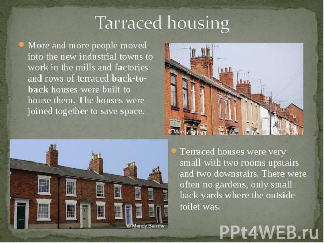 More and more people moved into the new industrial towns to work in the mills and factories and rows of terraced back-to-back houses were built to house them. The houses were joined together to save space. More and more people moved into the new ind…