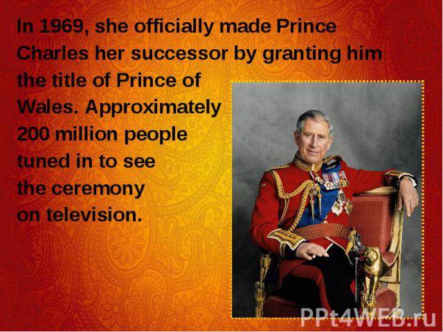 In 1969, she officially made Prince In 1969, she officially made Prince Charles her successor by granting him the title of Prince of Wales. Approximately 200 million people tuned in to see the ceremony on television.