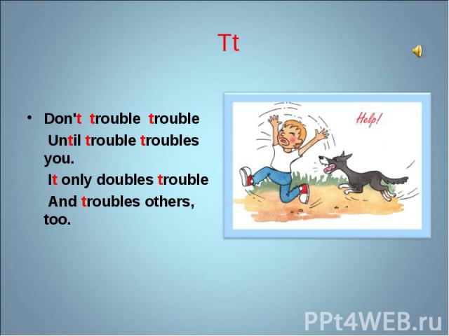 Don't trouble trouble Don't trouble trouble Until trouble troubles you. It only doubles trouble And troubles others, too.